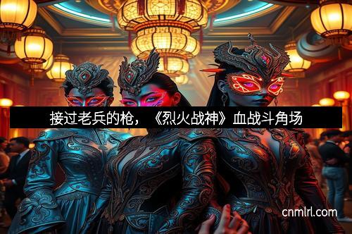 接过老兵的枪，《烈火战神》血战斗角场