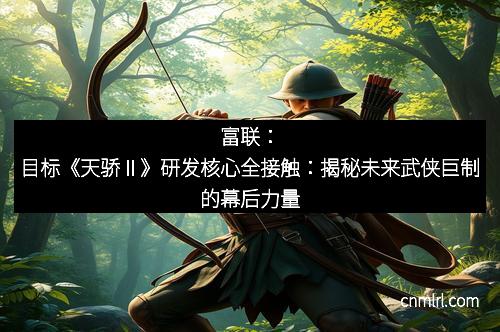 富联：目标《天骄Ⅱ》研发核心全接触：揭秘未来武侠巨制的幕后力量