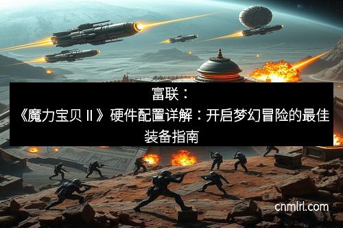 富联：《魔力宝贝Ⅱ》硬件配置详解：开启梦幻冒险的最佳装备指南
